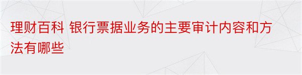 理财百科 银行票据业务的主要审计内容和方法有哪些